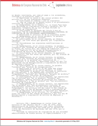 Biblioteca del Congreso Nacional de Chile - www.leychile.cl - documento generado el 14-May-2019
un deudor insolvente, así como el pago a los acreedores,
conforme a la prelación legal.".
2) Modifícase la letra c) del inciso primero del
artículo 6º, en los siguientes términos:
a) Sustitúyese el numeral i por el siguiente:
"i. Que se trate de un deudor sujeto a un procedimiento
concursal de liquidación vigente.".
b) Reemplázase, en el numeral ii, la frase "que haya
sido declarada en liquidación forzosa o quiebra", por la
siguiente: "respecto de la cual se haya dictado la
resolución de liquidación".
3) Sustitúyese el epígrafe del Título V por el
siguiente: "DE LA LIQUIDACIÓN Y PROCEDIMIENTO CONCURSAL DE
LIQUIDACIÓN DE LAS SOCIEDADES ADMINISTRADORAS".
4) Modifícase el artículo 34 de la siguiente forma:
a) Reemplázase, en el inciso primero, la palabra
"quiebra" por "liquidación forzosa".
b) Sustitúyese, en el inciso segundo, el término
"quiebra", las tres veces que aparece, por "liquidación
forzosa".
5) Introdúcense las siguientes modificaciones al
artículo 35:
a) Reemplázanse, en el inciso primero, la palabra
"convenio" por "acuerdo de reorganización", y la referencia
al "Libro IV, Título XII, del Código de Comercio", por
otra al "Capítulo III de la Ley de Reorganización y
Liquidación de Activos de Empresas y Personas".
b) Sustitúyese, en el inciso segundo, la expresión
"El convenio", las dos veces que aparece, por "El acuerdo de
reorganización".
c) Reemplázanse, en el inciso tercero, la palabra
"convenio" por "acuerdo de reorganización", la expresión
"declaración de la quiebra" por "resolución de
liquidación", y la frase "el mencionado Libro IV" por "la
mencionada Ley de Reorganización y Liquidación de Activos
de Empresas y Personas".
d) Sustitúyese, en el inciso cuarto, la palabra
"convenio" por "acuerdo de reorganización".
6) Modifícase el artículo 36 del modo que sigue:
a) Reemplázanse, en el inciso primero, la frase
inicial "Declarada la quiebra" por "Dictada la resolución
de liquidación", y las expresiones "síndico" por
"liquidador", "fallida" por "deudora", "proceso de quiebra,"
por "Procedimiento Concursal de Liquidación".
b) Sustitúyense, en el inciso segundo, las expresiones
"de la fallida" por "de la deudora", "síndico" por
"liquidador", "nómina nacional de síndicos" por "nómina
de liquidadores", y "de la quiebra" por "del procedimiento
concursal de liquidación".
c) Reemplázanse, en el inciso tercero, las expresiones
"de la quiebra" por "del procedimiento concursal de
liquidación"; "síndico," las dos veces que aparece, por
"liquidador"; "el artículo 109 del Libro IV del Código de
Comercio" por "la Ley de Reorganización y Liquidación de
Activos de Empresas y Personas", y "fallida" por "deudora".
7) Reemplázase, en el artículo 37, la expresión
final "el Libro IV del Código de Comercio." por "la Ley de
Reorganización y Liquidación de Activos de Empresas y
Personas.".
Artículo 396.- Reemplázase el inciso final del
artículo 4º del decreto ley Nº 1.328, de 1976, sobre
administración de fondos mutuos, cuyo texto refundido,
coordinado y sistematizado fue fiado por el decreto Nº
1.019, del Ministerio de Hacienda, del año 1979, por el
siguiente:
"Dictada la resolución de liquidación de una sociedad
administradora de fondos mutuos, el Superintendente o la
 