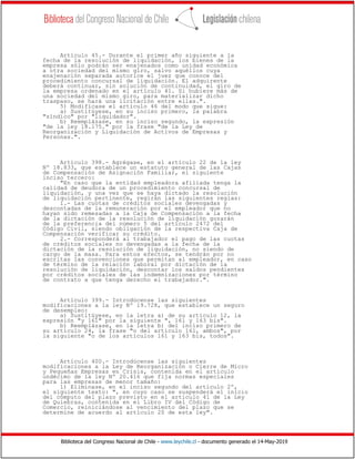 Biblioteca del Congreso Nacional de Chile - www.leychile.cl - documento generado el 14-May-2019
Artículo 45.- Durante el primer año siguiente a la
fecha de la resolución de liquidación, los bienes de la
empresa sólo podrán ser enajenados como unidad económica
a otra sociedad del mismo giro, salvo aquéllos cuya
enajenación separada autorice el juez que conoce del
procedimiento concursal de liquidación. El adquirente
deberá continuar, sin solución de continuidad, el giro de
la empresa ordenado en el artículo 41. Si hubiere más de
una sociedad del mismo giro, para materializar dicho
traspaso, se hará una licitación entre ellas.".
5) Modifícase el artículo 46 del modo que sigue:
a) Sustitúyese, en su inciso primero, la palabra
"síndico" por "liquidador".
b) Reemplázase, en su inciso segundo, la expresión
"de la ley 18.175." por la frase "de la Ley de
Reorganización y Liquidación de Activos de Empresas y
Personas.".
Artículo 398.- Agrégase, en el artículo 22 de la ley
Nº 18.833, que establece un estatuto general de las Cajas
de Compensación de Asignación Familiar, el siguiente
inciso tercero:
"En caso que la entidad empleadora afiliada tenga la
calidad de deudora de un procedimiento concursal de
liquidación, y una vez que se haya dictado la resolución
de liquidación pertinente, regirán las siguientes reglas:
1.- Las cuotas de créditos sociales devengadas y
descontadas de la remuneración por el empleador que no
hayan sido remesadas a la Caja de Compensación a la fecha
de la dictación de la resolución de liquidación gozarán
de la preferencia del número 5 del artículo 2472 del
Código Civil, siendo obligación de la respectiva Caja de
Compensación verificar su crédito.
2.- Corresponderá al trabajador el pago de las cuotas
de créditos sociales no devengadas a la fecha de la
dictación de la resolución de liquidación, no siendo de
cargo de la masa. Para estos efectos, se tendrán por no
escritas las convenciones que permitan al empleador, en caso
de término de la relación laboral por dictación de la
resolución de liquidación, descontar los saldos pendientes
por créditos sociales de las indemnizaciones por término
de contrato a que tenga derecho el trabajador.".
Artículo 399.- Introdúcense las siguientes
modificaciones a la ley Nº 19.728, que establece un seguro
de desempleo:
a) Sustitúyese, en la letra a) de su artículo 12, la
expresión "y 161" por la siguiente ", 161 y 163 bis".
b) Reemplázase, en la letra b) del inciso primero de
su artículo 24, la frase "o del artículo 161, ambos", por
la siguiente "o de los artículos 161 y 163 bis, todos".
Artículo 400.- Introdúcense las siguientes
modificaciones a la Ley de Reorganización o Cierre de Micro
y Pequeñas Empresas en Crisis, contenida en el artículo
undécimo de la ley Nº 20.416 que fija normas especiales
para las empresas de menor tamaño:
1) Elimínase, en el inciso segundo del artículo 2º,
el siguiente texto: ", en cuyo caso se suspenderá el inicio
del cómputo del plazo previsto en el artículo 41 de la Ley
de Quiebras, contenida en el Libro IV del Código de
Comercio, reiniciándose al vencimiento del plazo que se
determine de acuerdo al artículo 20 de esta ley".
 