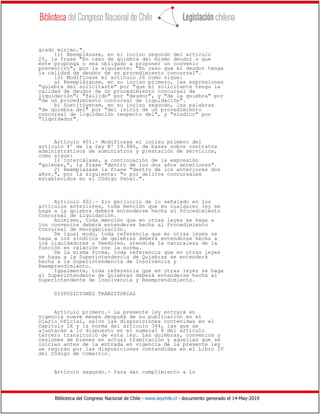Biblioteca del Congreso Nacional de Chile - www.leychile.cl - documento generado el 14-May-2019
grado mínimo.".
11) Reemplázase, en el inciso segundo del artículo
25, la frase "En caso de quiebra del mismo deudor o que
éste proponga o sea obligado a proponer un convenio
preventivo", por la siguiente: "En caso que el deudor tenga
la calidad de deudor de un procedimiento concursal".
12) Modifícase el artículo 26 como sigue:
a) Reemplázanse, en su inciso primero, las expresiones
"quiebra del solicitante" por "que el solicitante tenga la
calidad de deudor de un procedimiento concursal de
liquidación"; "fallido" por "deudor", y "de la quiebra" por
"de un procedimiento concursal de liquidación".
b) Sustitúyense, en su inciso segundo, las palabras
"de quiebra del" por "del inicio de un procedimiento
concursal de liquidación respecto del", y "síndico" por
"liquidador".
Artículo 401.- Modifícase el inciso primero del
artículo 4º de la ley Nº 19.886, de bases sobre contratos
administrativos de suministros y prestación de servicios,
como sigue:
1) Intercálase, a continuación de la expresión
"quienes,", la frase "dentro de los dos años anteriores".
2) Reemplázase la frase "dentro de los anteriores dos
años.", por la siguiente: "o por delitos concursales
establecidos en el Código Penal.".
Artículo 402.- Sin perjuicio de lo señalado en los
artículos anteriores, toda mención que en cualquier ley se
haga a la quiebra deberá entenderse hecha al Procedimiento
Concursal de Liquidación.
Asimismo, toda mención que en otras leyes se haga a
los convenios deberá entenderse hecha al Procedimiento
Concursal de Reorganización.
De igual modo, toda referencia que en otras leyes se
haga a los síndicos de quiebras deberá entenderse hecha a
los Liquidadores o Veedores, atendida la naturaleza de la
función en relación con la norma.
De la misma forma, toda referencia que en otras leyes
se haga a la Superintendencia de Quiebras se entenderá
hecha a la Superintendencia de Insolvencia y
Reemprendimiento.
Igualmente, toda referencia que en otras leyes se haga
al Superintendente de Quiebras deberá entenderse hecha al
Superintendente de Insolvencia y Reemprendimiento.
DISPOSICIONES TRANSITORIAS
Artículo primero.- La presente ley entrará en
vigencia nueve meses después de su publicación en el
Diario Oficial, salvo las disposiciones contenidas en el
Capítulo IX y la norma del artículo 344, las que se
ajustarán a lo dispuesto en el numeral 8 del artículo
tercero transitorio de esta ley. Las quiebras, convenios y
cesiones de bienes en actual tramitación y aquellas que se
inicien antes de la entrada en vigencia de la presente ley
se regirán por las disposiciones contendidas en el Libro IV
del Código de Comercio.
Artículo segundo.- Para dar cumplimiento a lo
 