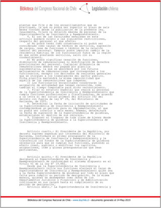 Biblioteca del Congreso Nacional de Chile - www.leychile.cl - documento generado el 14-May-2019
plantas que fije y de los encasillamientos que se
practiquen, la que no podrá ser superior al plazo de seis
meses contado desde la publicación de la presente ley.
Igualmente, fijará la dotación máxima de personal de la
Superintendencia de Insolvencia y Reemprendimiento.
6. El uso de las facultades señaladas en este
artículo quedará sujeto a las siguientes restricciones,
respecto del personal al que afecte:
a) No podrá tener como consecuencia ni podrá ser
considerado como causal de término de servicios, supresión
de cargos, cese de funciones o término de la relación
laboral del personal. Tampoco podrá importar cambio de la
residencia habitual de los funcionarios fuera de la región
en que estén prestando servicios, salvo con su
consentimiento.
b) No podrá significar cesación de funciones,
disminución de remuneraciones ni modificación de derechos
previsionales del personal. Cualquier diferencia de
remuneraciones deberá ser pagada por planilla
suplementaria, la que se absorberá por los futuros
mejoramientos de remuneraciones que correspondan a los
funcionarios, excepto los derivados de reajustes generales
que se otorguen a los trabajadores del sector público.
Dicha planilla mantendrá la misma imponibilidad que
aquélla de las remuneraciones que compensa.
c) Los funcionarios encasillados conservarán la
asignación de antigüedad que tengan reconocida, como
también el tiempo computable para dicho reconocimiento.
7. Fijar el estatuto especial que regirá al personal
de la Superintendencia de Insolvencia y Reemprendimiento que
cumpla funciones profesionales y fiscalizadoras, de acuerdo
a la letra e) del inciso primero del artículo 162 del
decreto con fuerza de ley Nº 29, del Ministerio de
Hacienda, de 2005.
8. Determinar la fecha de iniciación de actividades de
la Superintendencia de Insolvencia y Reemprendimiento
contemplándose un período para su implementación, el que
no podrá ser inferior a seis meses. Además, determinará
la fecha de supresión de la Superintendencia de Quiebras,
estableciendo el destino de sus recursos.
9. Disponer el traspaso de toda clase de bienes desde
la Superintendencia de Quiebras a la Superintendencia de
Insolvencia y Reemprendimiento.
Artículo cuarto.- El Presidente de la República, por
decreto supremo expedido por intermedio del Ministerio de
Hacienda, conformará el primer presupuesto de la
Superintendencia de Insolvencia y Reemprendimiento y le
transferirá los fondos de la Superintendencia de Quiebras
necesarios para que se cumplan sus funciones, pudiendo al
efecto crear, suprimir o modificar los capítulos,
asignaciones, ítem y glosas presupuestarias que sean
pertinentes.
Artículo quinto.- El Presidente de la República
designará al Superintendente de Insolvencia y
Reemprendimiento de conformidad al sistema dispuesto en el
Título VI de la ley Nº 19.882.
Desde que la Superintendencia de Insolvencia y
Reemprendimiento inicie sus funciones ejercerá el cargo de
Superintendente de Insolvencia y Reemprendimiento quien sea
a la fecha Superintendente de Quiebras por todo el plazo que
falte para cumplir su período de designación. De la misma
manera, quienes se desempeñen como Jefes de los
Departamentos Jurídicos y Financiero y de Administración
continuarán en sus cargos hasta el cumplimiento de su
periodo de designación.
Artículo sexto.- La Superintendencia de Insolvencia y
 