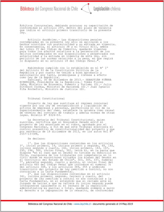 Biblioteca del Congreso Nacional de Chile - www.leychile.cl - documento generado el 14-May-2019
Árbitros Concursales, debiendo procurar su capacitación de
conformidad al artículo 297, dentro del plazo de vacancia
que indica el artículo primero transitorio de la presente
ley.
Artículo duodécimo.- Las disposiciones penales
contempladas en la presente ley sólo se aplicarán a los
hechos ocurridos con posterioridad a su entrada en vigencia.
En consecuencia, el artículo 38 y el Título XIII, ambos
del Libro IV del Código de Comercio, quedarán vigentes
para todos los efectos relativos a la persecución de los
delitos contemplados en sus disposiciones y perpetrados con
anterioridad a la entrada en vigencia de esta ley, sin
perjuicio de las normas relativas a la pena, en que regirá
lo dispuesto en el artículo 18 del Código Penal.".
Habiéndose cumplido con lo establecido en el Nº 1º
del Artículo 93 de la Constitución Política de la
República y por cuanto he tenido a bien aprobarlo y
sancionarlo; por tanto, promúlguese y llévese a efecto
como Ley de la República.
Santiago, 30 de diciembre de 2013.- SEBASTIÁN PIÑERA
ECHENIQUE, Presidente de la República.- Tomás Flores
Jaña, Ministro de Economía, Fomento y Turismo (S).- Julio
Dittborn Cordua, Ministro de Hacienda (S).- Juan Ignacio
Piña Rochefort, Ministro de Justicia (S).
Tribunal Constitucional
Proyecto de ley que sustituye el régimen concursal
vigente por una ley de reorganización y liquidación de
activos de empresas y personas, perfecciona el rol de la
Superintendencia del ramo, establece la quiebra como causal
de término del contrato de trabajo y adecua normas de otras
leyes. Boletín Nº 8324-03.
La Secretaria del Tribunal Constitucional, quien
suscribe, certifica que el Honorable Senado envió el
proyecto de ley enunciado en el rubro, aprobado por el
Congreso Nacional, a fin de que este Tribunal ejerciera el
control preventivo de constitucionalidad del proyecto y que
por sentencia de 19 diciembre de 2013, en los autos Rol Nº
2557-13-CPR,
Se declara:
1º. Que las disposiciones contenidas en los artículos
3º, inciso primero, 19, incisos primero y segundo, 68, 140,
incisos segundo y cuarto, 142, inciso primero, 143, 147,
295, 296, 300, inciso final, 301, letra h), en la parte que
dispone "en el caso que el Deudor no tuviese su domicilio en
Chile, cualquiera de los tribunales con competencia en lo
civil donde se encontraren situados los bienes del Deudor en
el territorio del Estado de Chile", 303, 305, 337, numeral
7º, párrafos segundo, cuarto y quinto, el inciso final del
artículo 465 del Código Penal que introduce el numeral 3)
del artículo 348, y los artículos 349, 355 y undécimo
transitorio del proyecto de ley remitido a control, no son
contrarias a la Carta Fundamental.
2º. Que las disposiciones contenidas en el artículo
341, incisos primero, segundo, tercero y cuarto, del
proyecto de ley remitido a control no son contrarias a la
Carta Fundamental, en el entendido que el reclamo ante el
Juzgado de Letras a que se refiere su inciso segundo puede
interponerse igualmente si el rechazo de la reposición
administrativa es parcial o total, quedando siempre a salvo
el derecho a la impugnación de lo resuelto, de conformidad
 