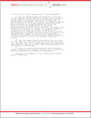 Biblioteca del Congreso Nacional de Chile - www.leychile.cl - documento generado el 14-May-2019
al artículo 38, inciso segundo, de la Carta Fundamental.
3º. Que las disposiciones contenidas en el artículo
335 del proyecto de ley remitido a control, no son propias
de ley orgánica constitucional, en el entendido que, al
versar sobre los "niveles internos" de un órgano de la
Administración del Estado, se refiere a la materia regulada
por el artículo 32 de la Ley Orgánica Constitucional de
Bases Generales de la Administración del Estado (Nº
18.575), sin que la facultad allí conferida al
Superintendente le permita crear una nueva y distinta forma
de estructura interna, ni otorgar a sus órganos poderes
decisorios, todo ello sin innovar con respecto a lo
dispuesto por el referido artículo 32 de la Ley Nº 18.575,
por establecer un precepto de distribución de trabajo y una
atribución que, además, se ejercerá sólo después de la
dictación del Decreto con Fuerza de Ley a que se refiere el
artículo tercero transitorio del proyecto sometido a
control.
4º. Que las disposiciones contenidas en los artículos
99, 103, 309, 311, 313, 314, 316, 318, 319, 320, 322, 324,
325, 326, 328, 329, 389 y octavo transitorio del proyecto de
ley sometido a control no versan sobre materias propias de
ley orgánica constitucional.
5º. Que no se emite pronunciamiento sobre las demás
normas contenidas en el proyecto de ley, por no versar sobre
materias propias de ley orgánica constitucional.
Santiago, 20 diciembre de 2013.- Marta de la Fuente
Olguín, Secretaria.
 