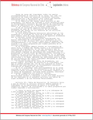 Biblioteca del Congreso Nacional de Chile - www.leychile.cl - documento generado el 14-May-2019
Serán de cargo del Liquidador todos los gastos
correspondientes al ejercicio de su cargo, así como los
honorarios de todos sus asesores jurídicos, técnicos,
administrativos o de cualquier otra índole que hubiere
contratado para el desarrollo de su actividad.
Si el domicilio del Deudor fuere distinto al del
Liquidador, los gastos de traslado y otros necesarios para
el Procedimiento Concursal de Liquidación se considerarán
gastos de administración y deberán ser ratificados por la
Junta o, en subsidio, por el tribunal competente.
3) No se incluirán aquellos honorarios que se
devenguen en caso de la continuación de actividades
económicas del Deudor en los términos de los artículos
232 y 233 de esta ley.
4) Sólo podrán pagarse honorarios adicionales si los
acreedores lo acuerdan en Junta de Acreedores. El pago de
este aumento será de cargo exclusivo de aquellos acreedores
que lo hubieren votado favorablemente.
5) Los honorarios se calcularán considerando los
montos reservados de conformidad a lo dispuesto en los
números 2 y 3 del artículo 247, pero sólo se pagarán los
correspondientes a los fondos efectivamente repartidos de
acuerdo a la tabla progresiva por tramos prevista en el
artículo siguiente.
6) El Liquidador deberá retener en instrumentos de
renta fija, a nombre del Deudor sujeto a un Procedimiento
Concursal de Liquidación, el 10% del honorario que le
correspondería percibir en cada reparto. Estos honorarios
sólo podrán ingresar al patrimonio del Liquidador una vez
presentada la Cuenta Final de Administración, conforme a lo
dispuesto en los artículos 49 y siguientes. Si la señalada
cuenta es rechazada por sentencia firme, estos fondos serán
restituidos a la masa, debiendo ser destinados para el pago
de los honorarios del nuevo Liquidador designado en caso que
no hubiere fondos por repartir.
7) Podrán acordarse en Junta de Acreedores, con
Quórum Simple, anticipos de honorarios al Liquidador, los
que no podrán exceder del 10% de los ingresos en dinero
efectivo que haya producido el Procedimiento Concursal de
Liquidación al momento del anticipo.
8) Si el Liquidador cesa anticipadamente en el cargo
conforme al artículo 38, sus honorarios y los de quien lo
reemplace serán acordados entre el Liquidador respectivo y
la Junta de Acreedores. Faltando dicho acuerdo, resolverá
el tribunal competente sin ulterior recurso.
9) Se prohíbe al Liquidador o a sus Personas
Relacionadas recibir a cualquier título otro pago distinto
de los regulados en el presente artículo, por parte de
algún acreedor o de sus Personas Relacionadas.
Artículo 40.- Tabla de Honorarios. El honorario único
a que se refiere el artículo anterior deberá pagarse al
Liquidador en su equivalente en pesos a la fecha del
respectivo reparto, de conformidad a la tabla progresiva por
tramos regulada a continuación:
1) Sobre la parte que exceda de 0 y no sobrepase de
2.000 unidades de fomento, 20%.
2) Sobre la parte que exceda de 2.000 y no sobrepase
las 4.000 unidades de fomento, 15%.
3) Sobre la parte que exceda de 4.000 y no sobrepase
las 8.000 unidades de fomento, 11%.
4) Sobre la parte que exceda de 8.000 y no sobrepase
las 16.000 unidades de fomento, 8%.
5) Sobre la parte que exceda de 16.000 y no sobrepase
las 32.000 unidades de fomento, 6%.
6) Sobre la parte que exceda de 32.000 y no sobrepase
las 64.000 unidades de fomento, 4%.
7) Sobre la parte que exceda de 64.000 y no sobrepase
las 130.000 unidades de fomento, 3%.
 