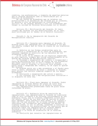 Biblioteca del Congreso Nacional de Chile - www.leychile.cl - documento generado el 14-May-2019
créditos, sus preferencias, y respecto de aquellas materias
que el Acuerdo determine como no modificables por la
Comisión de Acreedores.
En las Juntas de Acreedores que se celebren con
posterioridad a la aprobación del Acuerdo por el tribunal,
el derecho a voto se determinará en conformidad al
artículo 78. No tendrán derecho a voto los acreedores que
tengan la calidad de Personas Relacionadas con el Deudor.
Artículo 84.- Notificación del Acuerdo. El texto
íntegro del Acuerdo con sus modificaciones, en su caso,
será notificado por el Veedor en el Boletín Concursal.
Párrafo 2. De la impugnación del Acuerdo de
Reorganización Judicial
Artículo 85.- Causales para impugnar el Acuerdo. El
Acuerdo podrá ser impugnado por los acreedores a los que
les afecte, siempre que se funde en alguna de las siguientes
causales:
1) Defectos en las formas establecidas para la
convocatoria y celebración de la junta de acreedores, que
hubieren impedido el ejercicio de los derechos de los
acreedores o del deudor.
2) El error en el cómputo de las mayorías requeridas
en este Capítulo, siempre que incida sustancialmente en el
quórum del Acuerdo de Reorganización Judicial.
3) Falsedad o exageración del crédito o incapacidad o
falta de personería para votar de alguno de los acreedores
que hayan concurrido con su voto a formar el quórum
necesario para el Acuerdo, si excluido este acreedor o la
parte falsa o exagerada del crédito, no se logra el quórum
del Acuerdo.
4) Acuerdo entre uno o más acreedores y el Deudor para
votar a favor, abstenerse de votar o rechazar el Acuerdo,
para obtener una ventaja indebida respecto de los demás
acreedores.
5) Ocultación o exageración del activo o pasivo.
6) Por contener una o más estipulaciones contrarias a
lo dispuesto en esta ley.
Artículo 86.- Plazo para impugnar el Acuerdo. Podrá
impugnarse el Acuerdo dentro del plazo de cinco días
contado desde su publicación en el Boletín Concursal.
Las impugnaciones presentadas fuera de plazo serán
rechazadas de plano.
Artículo 87.- Audiencia única de resolución de
impugnaciones. Las impugnaciones al Acuerdo se tramitarán
como un solo incidente y se fallarán conjuntamente en una
audiencia única, que el tribunal competente citará para
tal efecto, dentro de los diez días de vencido el plazo
para impugnar. Esta audiencia será verbal y se llevará a
cabo con los que asistan. En la misma audiencia deberán
resolverse las incidencias que promuevan las partes. El
tribunal podrá, si así lo estima, suspender y continuar la
referida audiencia con posterioridad. La resolución que se
pronuncie sobre las impugnaciones al Acuerdo deberá
dictarse a más tardar dentro de los treinta días
siguientes a la fecha de celebración de la referida
audiencia.
La resolución que resuelva las impugnaciones se
 