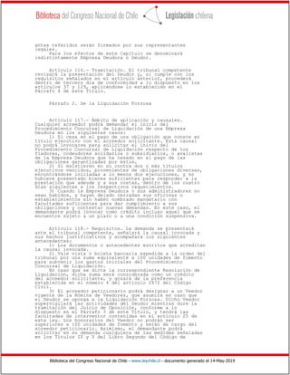 Biblioteca del Congreso Nacional de Chile - www.leychile.cl - documento generado el 14-May-2019
antes referidos serán firmados por sus representantes
legales.
Para los efectos de este Capítulo se denominará
indistintamente Empresa Deudora o Deudor.
Artículo 116.- Tramitación. El tribunal competente
revisará la presentación del Deudor y, si cumple con los
requisitos señalados en el artículo anterior, procederá
dentro de tercero día de conformidad a lo dispuesto en los
artículos 37 y 129, aplicándose lo establecido en el
Párrafo 4 de este Título.
Párrafo 2. De la Liquidación Forzosa
Artículo 117.- Ámbito de aplicación y causales.
Cualquier acreedor podrá demandar el inicio del
Procedimiento Concursal de Liquidación de una Empresa
Deudora en los siguientes casos:
1) Si cesa en el pago de una obligación que conste en
título ejecutivo con el acreedor solicitante. Esta causal
no podrá invocarse para solicitar el inicio del
Procedimiento Concursal de Liquidación respecto de los
fiadores, codeudores solidarios o subsidiarios, o avalistas
de la Empresa Deudora que ha cesado en el pago de las
obligaciones garantizadas por éstos.
2) Si existieren en su contra dos o más títulos
ejecutivos vencidos, provenientes de obligaciones diversas,
encontrándose iniciadas a lo menos dos ejecuciones, y no
hubiere presentado bienes suficientes para responder a la
prestación que adeude y a sus costas, dentro de los cuatro
días siguientes a los respectivos requerimientos.
3) Cuando la Empresa Deudora o sus administradores no
sean habidos, y hayan dejado cerradas sus oficinas o
establecimientos sin haber nombrado mandatario con
facultades suficientes para dar cumplimiento a sus
obligaciones y contestar nuevas demandas. En este caso, el
demandante podrá invocar como crédito incluso aquel que se
encuentre sujeto a un plazo o a una condición suspensiva.
Artículo 118.- Requisitos. La demanda se presentará
ante el tribunal competente, señalará la causal invocada y
sus hechos justificativos y acompañará los siguientes
antecedentes:
1) Los documentos o antecedentes escritos que acreditan
la causal invocada.
2) Vale vista o boleta bancaria expedida a la orden del
tribunal por una suma equivalente a 100 unidades de fomento
para subvenir los gastos iniciales del Procedimiento
Concursal de Liquidación.
En caso que se dicte la correspondiente Resolución de
Liquidación, dicha suma será considerada como un crédito
del acreedor solicitante, y gozará de la preferencia
establecida en el número 4 del artículo 2472 del Código
Civil.
3) El acreedor peticionario podrá designar a un Veedor
vigente de la Nómina de Veedores, que asumirá en caso que
el Deudor se oponga a la Liquidación Forzosa. Dicho Veedor
supervigilará las actividades del Deudor mientras dure la
tramitación del Juicio de Oposición, conforme a lo
dispuesto en el Párrafo 3 de este Título, y tendrá las
facultades de interventor contenidas en el artículo 25 de
esta ley. Los honorarios del Veedor no podrán ser
superiores a 100 unidades de fomento y serán de cargo del
acreedor peticionario. Asimismo, el demandante podrá
solicitar en su demanda cualquiera de las medidas señaladas
en los Títulos IV y V del Libro Segundo del Código de
 