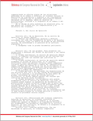 Biblioteca del Congreso Nacional de Chile - www.leychile.cl - documento generado el 14-May-2019
compareciendo no efectúa alguna de las actuaciones
señaladas en el número 2 anterior, el tribunal dictará la
Resolución de Liquidación y nombrará a los Liquidadores
titular y suplente que el acreedor peticionario hubiere
designado en su demanda, ambos en carácter de
provisionales, conforme a lo dispuesto en el número 4 del
artículo 118.
De lo obrado en esta audiencia se levantará acta, la
que deberá ser firmada por los comparecientes y el
secretario del tribunal.
Párrafo 3. Del Juicio de Oposición
Artículo 121.- De la Oposición. En su escrito de
oposición, el Deudor deberá:
1) Señalar las excepciones opuestas y defensas
invocadas, así como sus fundamentos de hecho y de derecho;
2) Ofrecer todos los medios de prueba de que pretenda
valerse, de conformidad a lo previsto en el artículo
siguiente, y
3) Acompañar toda la prueba documental pertinente.
Artículo 122.- De las pruebas. Para acreditar las
excepciones y defensas del Deudor se aplicarán a las reglas
siguientes:
1) Prueba testimonial: el escrito de oposición deberá
incluir la completa individualización de los testigos que
depondrán, así como las razones que justifican su
comparecencia.
2) Prueba confesional: el escrito de oposición deberá
acompañar el pliego de posiciones. Si el acreedor
solicitante fuere una persona jurídica, podrá comparecer
cualquier persona habilitada a nombre del representante
legal, siempre que exhiba en el día de la diligencia la
respectiva delegación, otorgada por escritura pública y en
la que conste expresamente la facultad de absolver
posiciones a nombre del demandante.
3) Prueba pericial: se aplicarán las disposiciones de
los artículos 409, 410 y 411 del Código de Procedimiento
Civil en lo referido a la procedencia de este medio de
prueba. Tratándose de casos de informe pericial
facultativo, el Deudor deberá exponer las razones que
justifican decretar dicha diligencia.
4) Prueba documental: los documentos sólo podrán
acompañarse junto al escrito de oposición. Con todo, el
tribunal podrá aceptar la agregación de documentos con
posterioridad a dicha actuación siempre que la parte que
los presenta acredite que se trata de antecedentes que han
surgido después de la Audiencia Inicial o que, siendo
anteriores, no pudieron acompañarse oportunamente por
razones independientes de su voluntad. El tribunal
resolverá esta solicitud de plano, con los antecedentes que
le sean proporcionados en la misma petición y contra lo
resuelto no procederá recurso alguno.
Artículo 123.- Resoluciones del tribunal competente.
Deducida la oposición, el tribunal constatará el
cumplimiento de los requisitos legales y, si procede,
tendrá por opuesto al Deudor a la Liquidación Forzosa y
por acompañados los documentos regulados en el artículo
anterior. En caso contrario, se estará a lo dispuesto en el
número 3 del artículo 120.
Artículo 124.- Trámites probatorios. Una vez
decretada la oposición, el tribunal competente:
 