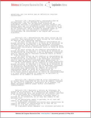 Biblioteca del Congreso Nacional de Chile - www.leychile.cl - documento generado el 14-May-2019
garantías, por los montos que en definitiva resulten
reconocidos.
Artículo 136.- Exigibilidad y reajustabilidad de
obligaciones. Una vez dictada la Resolución de
Liquidación, todas las obligaciones dinerarias se
entenderán vencidas y actualmente exigibles respecto del
Deudor, para que los acreedores puedan verificarlas en el
Procedimiento Concursal de Liquidación y percibir el pago
de sus acreencias. Estas últimas se pagarán según su
valor actual más los reajustes e intereses que
correspondan, de conformidad a las reglas del artículo
siguiente.
Artículo 137.- Determinación del valor actual de los
créditos. Para determinar el valor actual de los créditos
se seguirán las siguientes reglas:
1) El valor actual de los créditos reajustables en
moneda nacional, no vencidos a la fecha de la dictación de
la Resolución de Liquidación y que devenguen intereses,
será el capital más el reajuste convenido e intereses para
operaciones reajustables devengados hasta la fecha de dicha
resolución.
2) El valor actual de los créditos reajustables en
moneda nacional, no vencidos a la fecha de la dictación de
la Resolución de Liquidación y que no devenguen intereses,
será el capital más el reajuste convenido hasta la fecha
de dicha resolución.
3) El valor actual de los créditos no reajustables en
moneda nacional, no vencidos a la fecha de la dictación de
la Resolución de Liquidación y que devenguen intereses,
será el capital más los intereses para operaciones no
reajustables devengados hasta la fecha de dicha resolución.
4) El valor actual de los créditos no reajustables en
moneda nacional, no vencidos a la fecha de la dictación de
la Resolución de Liquidación y que no devenguen intereses,
se determinará descontando del capital los intereses
corrientes para operaciones de crédito de dinero no
reajustables desde la fecha de la Resolución de
Liquidación hasta el día de los respectivos vencimientos.
Si no fuere posible determinar el índice de reajustabilidad
o si éste hubiere perdido su vigencia, se aplicará lo
dispuesto en el número 3) anterior.
Artículo 138.- Exigibilidad de otros instrumentos. Si
el Deudor fuere aceptante de una letra de cambio, librador
de una letra no aceptada o suscriptor de un pagaré, los
demás obligados deberán pagar dichos instrumentos
inmediatamente.
Artículo 139.- Reajuste y cálculo de intereses. En
virtud de la dictación de la Resolución de Liquidación y
desde la fecha de ésta, las acreencias del Deudor, vencidas
y las actualizadas de conformidad con el artículo 137:
1) Se reajustarán y devengarán intereses según lo
pactado en la convención, en el caso del número 1) del
artículo 137.
2) Se reajustarán según lo pactado, en el caso del
número 2) del mismo artículo.
3) Devengarán intereses corrientes para operaciones de
crédito de dinero no reajustables en el caso de los
números 3) y 4) del artículo 137.
El Liquidador podrá impugnar los intereses pactados en
 