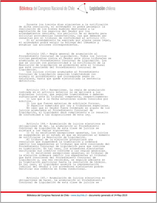 Biblioteca del Congreso Nacional de Chile - www.leychile.cl - documento generado el 14-May-2019
Durante los treinta días siguientes a la notificación
de dicha resolución, el arrendador no podrá perseguir la
realización de los bienes muebles destinados a la
explotación de los negocios del Deudor por los
arrendamientos vencidos, sin perjuicio de su derecho para
solicitar providencias conservativas, las que deberán ser
resueltas por el tribunal de conformidad al artículo 131.
Si el arrendamiento ha expirado por alguna causa legal,
el arrendador podrá exigir la entrega del inmueble y
entablar las acciones correspondientes.
Artículo 142.- Regla general de acumulación al
Procedimiento Concursal de Liquidación. Todos los juicios
civiles pendientes contra el Deudor ante otros tribunales se
acumularán al Procedimiento Concursal de Liquidación. Los
que se inicien con posterioridad a la notificación de la
Resolución de Liquidación se promoverán ante el tribunal
que esté conociendo del Procedimiento Concursal de
Liquidación.
Los juicios civiles acumulados al Procedimiento
Concursal de Liquidación seguirán tramitándose con
arreglo al procedimiento que corresponda según su
naturaleza, hasta que quede ejecutoriada la sentencia
definitiva.
Artículo 143.- Excepciones. La regla de acumulación
indicada en el artículo anterior no se aplicará a los
siguientes juicios, que seguirán tramitándose o deberán
sustanciarse ante el tribunal competente, respectivamente:
1) Los que a la fecha estuvieren siendo conocidos por
árbitros.
2) Los que fueren materias de arbitraje forzoso.
3) Aquellos sometidos por ley a tribunales especiales.
En caso que el Deudor fuere condenado en alguno de los
juicios acumulados al Procedimiento Concursal de
Liquidación, el Liquidador dará cumplimiento a lo resuelto
de conformidad a las disposiciones de esta ley.
Artículo 144.- Acumulación de juicios ejecutivos en
obligaciones de dar. La acumulación al Procedimiento
Concursal de Liquidación de esta clase de juicios se
sujetará a las reglas siguientes:
1) Si no existieren excepciones opuestas, los juicios
se suspenderán en el estado en que se encuentren al momento
de notificarse la Resolución de Liquidación.
El tribunal de la ejecución pronunciará una
resolución que suspenderá la tramitación y ordenará
remitir los expedientes al tribunal que esté conociendo del
Procedimiento Concursal de Liquidación para que continúe
su tramitación. En tal caso, los acreedores ejecutantes
verificarán sus créditos conforme a las reglas generales.
2) Si existieren excepciones opuestas, el tribunal de
la ejecución ordenará remitir los expedientes al tribunal
que esté conociendo del Procedimiento Concursal de
Liquidación y, una vez recibidos, se seguirá adelante en
su tramitación particular hasta la resolución de término.
En tal caso, el Liquidador asumirá la representación
judicial del Deudor y los acreedores ejecutantes podrán
verificar sus créditos en forma condicional.
Artículo 145.- Acumulación de juicios ejecutivos en
obligaciones de hacer. La acumulación al Procedimiento
Concursal de Liquidación de esta clase de juicios se
 