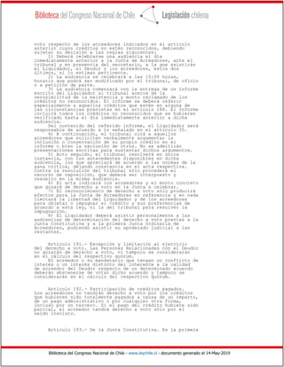 Biblioteca del Congreso Nacional de Chile - www.leychile.cl - documento generado el 14-May-2019
voto respecto de los acreedores indicados en el artículo
anterior cuyos créditos no estén reconocidos, debiendo
sujetar su decisión a las reglas siguientes:
1) Deberá celebrarse una audiencia el día
inmediatamente anterior a la Junta de Acreedores, ante el
tribunal y en presencia del secretario, a la que asistirán
el Liquidador, el Deudor y los acreedores, estos dos
últimos, si lo estiman pertinente.
2) La audiencia se celebrará a las 15:00 horas,
horario que podrá ser modificado por el tribunal, de oficio
o a petición de parte.
3) La audiencia comenzará con la entrega de un informe
escrito del Liquidador al tribunal acerca de la
verosimilitud de la existencia y monto reclamado de los
créditos no reconocidos. El informe se deberá referir
especialmente a aquellos créditos que estén en alguna de
las circunstancias previstas en el artículo 188. El Informe
incluirá todos los créditos no reconocidos que se hubieren
verificado hasta el día inmediatamente anterior a dicha
audiencia.
Del contenido del referido informe, el Liquidador será
responsable de acuerdo a lo señalado en el artículo 35.
4) A continuación, el tribunal oirá a aquellos
acreedores que soliciten verbalmente argumentar la
inclusión o conservación de su propio crédito en el
informe o bien la exclusión de otros. No se admitirán
presentaciones escritas para sustentar dichos argumentos.
5) Acto seguido, el tribunal resolverá en única
instancia, con los antecedentes disponibles en dicha
audiencia, los que apreciará de acuerdo a las normas de la
sana crítica, dejando constancia en el acta respectiva.
Contra la resolución del tribunal sólo procederá el
recurso de reposición, que deberá ser interpuesto y
resuelto en la misma audiencia.
6) El acta indicará los acreedores y el monto concreto
que gozará de derecho a voto en la Junta a celebrar.
7) El reconocimiento de derecho a voto sólo producirá
efectos para la Junta de Acreedores en referencia y en nada
limitará la libertad del Liquidador y de los acreedores
para objetar o impugnar el crédito y sus preferencias de
acuerdo a esta ley, ni la del tribunal para resolver la
impugnación.
8) El Liquidador deberá asistir personalmente a las
audiencias de determinación del derecho a voto previas a la
Junta Constitutiva y a la primera Junta Ordinaria de
Acreedores, pudiendo asistir su apoderado judicial a las
restantes.
Artículo 191.- Excepción y limitación al ejercicio
del derecho a voto. Las Personas Relacionadas con el Deudor
no gozarán de derecho a voto, ni tampoco se considerarán
en el cálculo del respectivo quórum.
El acreedor o su mandatario que tengan un conflicto de
interés o un interés distinto del inherente a la calidad
de acreedor del Deudor respecto de un determinado acuerdo
deberán abstenerse de votar dicho acuerdo y tampoco se
considerarán en el cálculo del respectivo quórum.
Artículo 192.- Participación de créditos pagados.
Los acreedores no tendrán derecho a voto por los créditos
que hubieren sido totalmente pagados a causa de un reparto,
de un pago administrativo o por cualquier otra forma,
incluso por un tercero. Si el pago del crédito hubiere sido
parcial, el acreedor tendrá derecho a voto sólo por el
saldo insoluto.
Artículo 193.- De la Junta Constitutiva. Es la primera
 