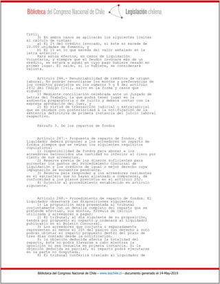 Biblioteca del Congreso Nacional de Chile - www.leychile.cl - documento generado el 14-May-2019
Civil.
3) En ambos casos se aplicarán los siguientes límites
al cálculo de costas:
a) El 2% del crédito invocado, si éste no excede de
10.000 unidades de fomento, y
b) El 1% en lo que exceda del valor señalado en la
letra anterior.
Para estos efectos, en casos de Liquidación
Voluntaria, y siempre que el Deudor invocare más de un
crédito, se estará a aquél en cuyo pago hubiere cesado en
primer lugar. El saldo, si lo hubiere, se considerará
valista.
Artículo 246.- Renunciabilidad de créditos de origen
laboral. No podrán renunciarse los montos y preferencias de
los créditos previstos en los números 5 y 8 del artículo
2472 del Código Civil, salvo en la forma y casos que
siguen:
1) Mediante conciliación celebrada ante un Juzgado de
Letras del Trabajo, la que podrá tener lugar en la
audiencia preparatoria o de juicio y deberá contar con la
expresa aprobación del juez, y
2) En virtud de transacción judicial o extrajudicial
que se celebre con posterioridad a la notificación de la
sentencia definitiva de primera instancia del juicio laboral
respectivo.
Párrafo 3. De los repartos de fondos
Artículo 247.- Propuesta de reparto de fondos. El
Liquidador deberá proponer a los acreedores un reparto de
fondos siempre que se reúnan los siguientes requisitos
copulativos:
1) Disponibilidad de fondos para abonar a los
acreedores reconocidos una cantidad no inferior al cinco por
ciento de sus acreencias.
2) Reserva previa de los dineros suficientes para
solventar los gastos del Procedimiento Concursal de
Liquidación y los créditos de igual o mejor derecho cuya
impugnación se encuentre pendiente.
3) Reserva para responder a los acreedores residentes
en el extranjero que no hayan alcanzado a comparecer, de
conformidad a los plazos previstos en el artículo 252.
4) Sujeción al procedimiento establecido en artículo
siguiente.
Artículo 248.- Procedimiento de reparto de fondos. El
Liquidador observará las disposiciones siguientes:
1) La proposición será presentada al tribunal
conjuntamente con un detalle completo del reparto que se
pretende efectuar, sus montos, fórmula de cálculo
utilizada y acreedores a pagar.
2) El tribunal, al día siguiente de su proposición,
tendrá por propuesto el reparto y ordenará al Liquidador
publicarlo en el Boletín Concursal.
3) Los acreedores que conjunta o separadamente
representen al menos el 20% del pasivo con derecho a voto
podrán objetar el reparto propuesto dentro del plazo de
tres días contado desde la notificación.
Si la objeción deducida afecta la totalidad del
reparto, éste no podrá llevarse a cabo mientras la
oposición no sea resuelta en primera instancia. Si la
objeción deducida es parcial, el reparto podrá ejecutarse
en la parte no disputada.
4) El tribunal conferirá traslado al Liquidador de
 