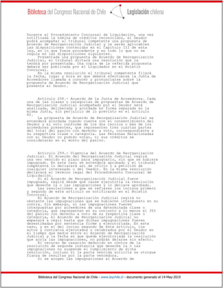 Biblioteca del Congreso Nacional de Chile - www.leychile.cl - documento generado el 14-May-2019
Durante el Procedimiento Concursal de Liquidación, una vez
notificada la nómina de créditos reconocidos, el Deudor
podrá acompañar al tribunal competente una propuesta de
Acuerdo de Reorganización Judicial y le serán aplicables
las disposiciones contenidas en el Capítulo III de esta
ley, en lo que fuere procedente y en todo lo que no se
regule en las disposiciones siguientes.
Presentada una propuesta de Acuerdo de Reorganización
Judicial, el tribunal dictará una resolución que la
tendrá por presentada. Una copia de la referida propuesta
deberá ser publicada por el Liquidador en el Boletín
Concursal.
En la misma resolución el tribunal competente fijará
la fecha, lugar y hora en que deberá efectuarse la Junta de
Acreedores llamada a conocer y pronunciarse sobre la
propuesta de Acuerdo de Reorganización Judicial que
presente el Deudor.
Artículo 258.- Acuerdo de la Junta de Acreedores. Cada
una de las clases o categorías de propuestas de Acuerdo de
Reorganización Judicial acompañado por el Deudor será
analizada, deliberada y acordada en forma separada en la
misma Junta, sin perjuicio de lo previsto en el artículo
82.
La propuesta de Acuerdo de Reorganización Judicial se
entenderá acordada cuando cuente con el consentimiento del
Deudor y el voto conforme de los dos tercios o más de los
acreedores presentes, que representen tres cuartas partes
del total del pasivo con derecho a voto, correspondiente a
su respectiva clase o categoría. Las Personas Relacionadas
con el Deudor no podrán votar, ni sus créditos se
considerarán en el monto del pasivo.
Artículo 259.- Vigencia del Acuerdo de Reorganización
Judicial. El Acuerdo del Reorganización Judicial regirá
una vez vencido el plazo para impugnarlo, sin que se hubiere
impugnado. En este caso se entenderá aprobado y el tribunal
competente lo declarará así de oficio o a petición de
cualquier interesado o del Veedor. En la misma resolución
declarará el término legal del Procedimiento Concursal de
Liquidación.
Si el Acuerdo de Reorganización Judicial fuere
impugnado, regirá desde que cause ejecutoria la resolución
que deseche la o las impugnaciones y lo declare aprobado.
Las resoluciones a que se refieren los incisos primero
y segundo de este artículo se notificarán en el Boletín
Concursal.
El Acuerdo de Reorganización Judicial regirá no
obstante las impugnaciones que se hubieren interpuesto en su
contra. Sin embargo, si las impugnaciones fueren
interpuestas por acreedores de una determinada clase o
categoría, que representen en su conjunto a lo menos el 30%
del pasivo con derecho a voto de su respectiva clase o
categoría, el Acuerdo de Reorganización Judicial no
empezará a regir hasta que dichas impugnaciones fueren
desestimadas por sentencia firme y ejecutoriada. En este
caso, y en el del inciso segundo de este artículo, los
actos y contratos ejecutados o celebrados por el Deudor en
el tiempo que medie entre el Acuerdo de Reorganización
Judicial y la fecha en que quede ejecutoriada la resolución
que acoja las impugnaciones, no podrán dejarse sin efecto.
El recurso de casación deducido en contra de la
resolución de segunda instancia que deseche la o las
impugnaciones no suspende el cumplimiento de dicha
resolución, incluso si la parte vencida solicita se otorgue
fianza de resultas por la parte vencedora.
Si se acogen las impugnaciones al Acuerdo de
 