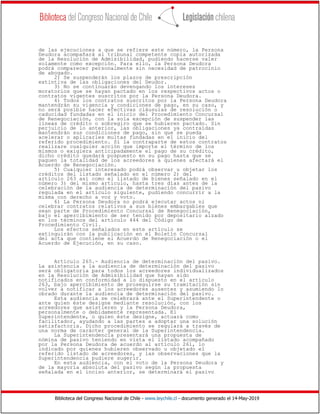 Biblioteca del Congreso Nacional de Chile - www.leychile.cl - documento generado el 14-May-2019
de las ejecuciones a que se refiere este número, la Persona
Deudora acompañará al tribunal competente copia autorizada
de la Resolución de Admisibilidad, pudiendo hacerse valer
solamente como excepción. Para ello, la Persona Deudora
podrá comparecer personalmente sin necesidad de patrocinio
de abogado.
2) Se suspenderán los plazos de prescripción
extintiva de las obligaciones del Deudor.
3) No se continuarán devengando los intereses
moratorios que se hayan pactado en los respectivos actos o
contratos vigentes suscritos por la Persona Deudora.
4) Todos los contratos suscritos por la Persona Deudora
mantendrán su vigencia y condiciones de pago, en su caso, y
no será posible hacer efectivas cláusulas de resolución o
caducidad fundadas en el inicio del Procedimiento Concursal
de Renegociación, con la sola excepción de suspender las
líneas de crédito o sobregiro que se hubieren pactado. Sin
perjuicio de lo anterior, las obligaciones ya contraídas
mantendrán sus condiciones de pago, sin que se pueda
acelerar o aplicarles multas fundadas en el inicio del
referido procedimiento. Si la contraparte de estos contratos
realizare cualquier acción que importe el término de los
mismos o exigiera anticipadamente el pago de su crédito,
dicho crédito quedará pospuesto en su pago hasta que se
paguen la totalidad de los acreedores a quienes afectará el
Acuerdo de Renegociación.
5) Cualquier interesado podrá observar u objetar los
créditos del listado señalado en el número 2) del
artículo 263 así como el listado de bienes señalado en el
número 3) del mismo artículo, hasta tres días antes de la
celebración de la audiencia de determinación del pasivo
regulada en el artículo siguiente, pudiendo concurrir a la
misma con derecho a voz y voto.
6) La Persona Deudora no podrá ejecutar actos ni
celebrar contratos relativos a sus bienes embargables que
sean parte de Procedimiento Concursal de Renegociación,
bajo el apercibimiento de ser tenido por depositario alzado
en los términos del artículo 444 del Código de
Procedimiento Civil.
Los efectos señalados en este artículo se
extinguirán con la publicación en el Boletín Concursal
del acta que contiene el Acuerdo de Renegociación o el
Acuerdo de Ejecución, en su caso.
Artículo 265.- Audiencia de determinación del pasivo.
La asistencia a la audiencia de determinación del pasivo
será obligatoria para todos los acreedores individualizados
en la Resolución de Admisibilidad que hayan sido
notificados en conformidad a lo dispuesto en el artículo
263, bajo apercibimiento de proseguirse su tramitación sin
volver a notificar a los acreedores ausentes y asumiendo lo
obrado durante la audiencia de determinación del pasivo.
Esta audiencia se celebrará ante el Superintendente o
ante quien éste designe mediante resolución, con los
acreedores que asistieren y la Persona Deudora,
personalmente o debidamente representada. El
Superintendente, o quien éste designe, actuará como
facilitador, ayudando a las partes a adoptar una solución
satisfactoria. Dicho procedimiento se regulará a través de
una norma de carácter general de la Superintendencia.
La Superintendencia presentará una propuesta de
nómina de pasivo teniendo en vista el listado acompañado
por la Persona Deudora de acuerdo al artículo 261, lo
indicado por quienes hubieren observado u objetado el
referido listado de acreedores, y las observaciones que la
Superintendencia pudiere sugerir.
En esta audiencia, con el voto de la Persona Deudora y
de la mayoría absoluta del pasivo según la propuesta
señalada en el inciso anterior, se determinará el pasivo
 