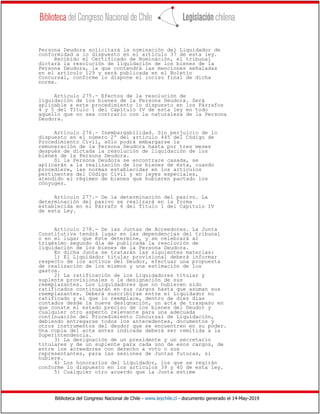 Biblioteca del Congreso Nacional de Chile - www.leychile.cl - documento generado el 14-May-2019
Persona Deudora solicitará la nominación del Liquidador de
conformidad a lo dispuesto en el artículo 37 de esta ley.
Recibido el Certificado de Nominación, el tribunal
dictará la resolución de liquidación de los bienes de la
Persona Deudora, la que contendrá las menciones señaladas
en el artículo 129 y será publicada en el Boletín
Concursal, conforme lo dispone el inciso final de dicha
norma.
Artículo 275.- Efectos de la resolución de
liquidación de los bienes de la Persona Deudora. Será
aplicable a este procedimiento lo dispuesto en los Párrafos
4 y 5 del Título 1 del Capítulo IV de esta ley en todo
aquello que no sea contrario con la naturaleza de la Persona
Deudora.
Artículo 276.- Inembargabilidad. Sin perjuicio de lo
dispuesto en el número 2º del artículo 445 del Código de
Procedimiento Civil, sólo podrá embargarse la
remuneración de la Persona Deudora hasta por tres meses
después de dictada la resolución de liquidación de los
bienes de la Persona Deudora.
Si la Persona Deudora se encontrare casada, se
aplicarán a la realización de los bienes de ésta, cuando
procediere, las normas establecidas en los artículos
pertinentes del Código Civil y en leyes especiales,
atendido el régimen de bienes que hubieren pactado los
cónyuges.
Artículo 277.- De la determinación del pasivo. La
determinación del pasivo se realizará en la forma
establecida en el Párrafo 6 del Título 1 del Capítulo IV
de esta Ley.
Artículo 278.- De las Juntas de Acreedores. La Junta
Constitutiva tendrá lugar en las dependencias del tribunal
o en el lugar que éste determine, y se celebrará al
trigésimo segundo día de publicada la resolución de
liquidación de los bienes de la Persona Deudora.
En dicha Junta se tratarán las siguientes materias:
1) El Liquidador titular provisional deberá informar
respecto de los activos del Deudor, efectuar una propuesta
de realización de los mismos y una estimación de los
gastos.
2) La ratificación de los Liquidadores titular y
suplente provisionales o la designación de sus
reemplazantes. Los Liquidadores que no hubieren sido
ratificados continuarán en sus cargos hasta que asuman sus
reemplazantes. Deberá suscribirse entre el Liquidador no
ratificado y el que lo reemplace, dentro de diez días
contados desde la nueva designación, un acta de traspaso en
que conste el estado preciso de los bienes del Deudor y
cualquier otro aspecto relevante para una adecuada
continuación del Procedimiento Concursal de Liquidación,
debiendo entregarse todos los antecedentes, documentos y
otros instrumentos del deudor que se encuentren en su poder.
Una copia del acta antes indicada deberá ser remitida a la
Superintendencia.
3) La designación de un presidente y un secretario
titulares y de un suplente para cada uno de esos cargos, de
entre los acreedores con derecho a voto o sus
representantes, para las sesiones de Juntas futuras, si
hubiere.
4) Los honorarios del Liquidador, los que se regirán
conforme lo dispuesto en los artículos 39 y 40 de esta ley.
5) Cualquier otro acuerdo que la Junta estime
 