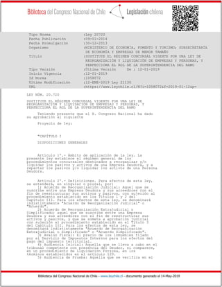 Biblioteca del Congreso Nacional de Chile - www.leychile.cl - documento generado el 14-May-2019
Tipo Norma :Ley 20720
Fecha Publicación :09-01-2014
Fecha Promulgación :30-12-2013
Organismo :MINISTERIO DE ECONOMÍA, FOMENTO Y TURISMO; SUBSECRETARÍA
DE ECONOMÍA Y EMPRESAS DE MENOR TAMAÑO
Título :SUSTITUYE EL RÉGIMEN CONCURSAL VIGENTE POR UNA LEY DE
REORGANIZACIÓN Y LIQUIDACIÓN DE EMPRESAS Y PERSONAS, Y
PERFECCIONA EL ROL DE LA SUPERINTENDENCIA DEL RAMO
Tipo Versión :Última Versión De : 12-01-2019
Inicio Vigencia :12-01-2019
Id Norma :1058072
Ultima Modificación :12-ENE-2019 Ley 21130
URL :https://www.leychile.cl/N?i=1058072&f=2019-01-12&p=
LEY NÚM. 20.720
SUSTITUYE EL RÉGIMEN CONCURSAL VIGENTE POR UNA LEY DE
REORGANIZACIÓN Y LIQUIDACIÓN DE EMPRESAS Y PERSONAS, Y
PERFECCIONA EL ROL DE LA SUPERINTENDENCIA DEL RAMO
Teniendo presente que el H. Congreso Nacional ha dado
su aprobación al siguiente
Proyecto de ley:
"CAPÍTULO I
DISPOSICIONES GENERALES
Artículo 1º.- Ámbito de aplicación de la ley. La
presente ley establece el régimen general de los
procedimientos concursales destinados a reorganizar y/o
liquidar los pasivos y activos de una Empresa Deudora, y a
repactar los pasivos y/o liquidar los activos de una Persona
Deudora.
Artículo 2º.- Definiciones. Para efectos de esta ley,
se entenderá, en singular o plural, por:
1) Acuerdo de Reorganización Judicial: Aquel que se
suscribe entre una Empresa Deudora y sus acreedores con el
fin de reestructurar sus activos y pasivos, con sujeción al
procedimiento establecido en los Títulos 1 y 2 del
Capítulo III. Para los efectos de esta ley, se denominará
indistintamente "Acuerdo de Reorganización Judicial" o
"Acuerdo".
2) Acuerdo de Reorganización Extrajudicial o
Simplificado: aquel que se suscribe entre una Empresa
Deudora y sus acreedores con el fin de reestructurar sus
activos y pasivos, y que se somete a aprobación judicial
con sujeción al procedimiento establecido en el Título 3
del Capítulo III. Para los efectos de esta ley, se
denominará indistintamente "Acuerdo de Reorganización
Extrajudicial o Simplificado" o "Acuerdo Simplificado".
3) Avalúo Fiscal: El precio de los inmuebles fijado
por el Servicio de Impuestos Internos para los efectos del
pago del impuesto territorial.
4) Audiencia Inicial: Aquella que se lleva a cabo en el
tribunal competente con presencia del Deudor, si comparece,
en un procedimiento de Liquidación Forzosa, en los
términos establecidos en el artículo 120.
5) Audiencia de Prueba: Aquella que se verifica en el
 