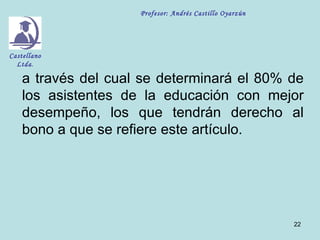 Profesor: Andrés Castillo Oyarzún




Castellano
  Ltda.

    a través del cual se determinará el 80% de
    los asistentes de la educación con mejor
    desempeño, los que tendrán derecho al
    bono a que se refiere este artículo.




                                                         22
 