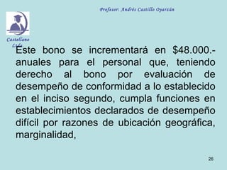 Profesor: Andrés Castillo Oyarzún




Castellano
  Ltda.
    Este bono se incrementará en $48.000.-
    anuales para el personal que, teniendo
    derecho al bono por evaluación de
    desempeño de conformidad a lo establecido
    en el inciso segundo, cumpla funciones en
    establecimientos declarados de desempeño
    difícil por razones de ubicación geográfica,
    marginalidad,

                                                          26
 