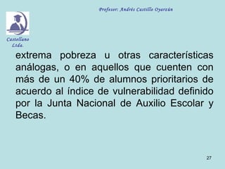 Profesor: Andrés Castillo Oyarzún




Castellano
  Ltda.

    extrema pobreza u otras características
    análogas, o en aquellos que cuenten con
    más de un 40% de alumnos prioritarios de
    acuerdo al índice de vulnerabilidad definido
    por la Junta Nacional de Auxilio Escolar y
    Becas.



                                                          27
 