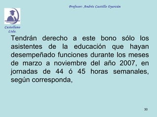 Profesor: Andrés Castillo Oyarzún




Castellano
  Ltda.

    Tendrán derecho a este bono sólo los
    asistentes de la educación que hayan
    desempeñado funciones durante los meses
    de marzo a noviembre del año 2007, en
    jornadas de 44 ó 45 horas semanales,
    según corresponda,



                                                        30
 