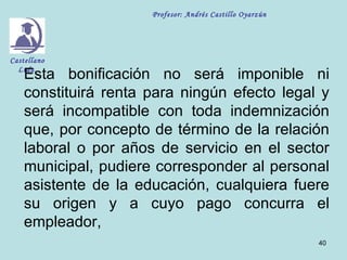 Profesor: Andrés Castillo Oyarzún




Castellano

    Esta bonificación no será imponible ni
  Ltda.


    constituirá renta para ningún efecto legal y
    será incompatible con toda indemnización
    que, por concepto de término de la relación
    laboral o por años de servicio en el sector
    municipal, pudiere corresponder al personal
    asistente de la educación, cualquiera fuere
    su origen y a cuyo pago concurra el
    empleador,
                                                          40
 