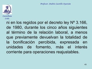 Profesor: Andrés Castillo Oyarzún




Castellano
  Ltda.

    ni en los regidos por el decreto ley Nº 3.166,
    de 1980, durante los cinco años siguientes
    al término de la relación laboral, a menos
    que previamente devuelvan la totalidad de
    la bonificación percibida, expresada en
    unidades de fomento, más el interés
    corriente para operaciones reajustables.

                                                           43
 