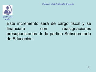 Profesor: Andrés Castillo Oyarzún




Castellano
  Ltda.

    Este incremento será de cargo fiscal y se
    financiará       con         reasignaciones
    presupuestarias de la partida Subsecretaría
    de Educación.




                                                          51
 