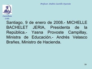 Profesor: Andrés Castillo Oyarzún




Castellano
  Ltda.

    Santiago, 9 de enero de 2008.- MICHELLE
    BACHELET JERIA, Presidenta de la
    República.- Yasna Provoste Campillay,
    Ministra de Educación.- Andrés Velasco
    Brañes, Ministro de Hacienda.




                                                        59
 
