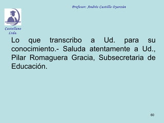 Profesor: Andrés Castillo Oyarzún




Castellano
  Ltda.

    Lo que transcribo a Ud. para su
    conocimiento.- Saluda atentamente a Ud.,
    Pilar Romaguera Gracia, Subsecretaria de
    Educación.




                                                        60
 