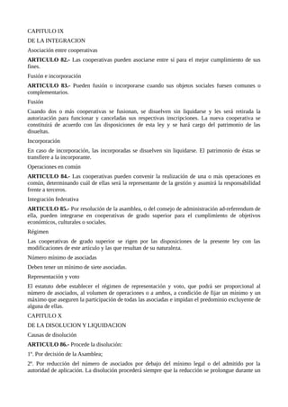CAPITULO IX
DE LA INTEGRACION
Asociación entre cooperativas
ARTICULO 82.- Las cooperativas pueden asociarse entre sí para el mejor cumplimiento de sus
fines.
Fusión e incorporación
ARTICULO 83.- Pueden fusión o incorporarse cuando sus objetos sociales fuesen comunes o
complementarios.
Fusión
Cuando dos o más cooperativas se fusionan, se disuelven sin liquidarse y les será retirada la
autorización para funcionar y canceladas sus respectivas inscripciones. La nueva cooperativa se
constituirá de acuerdo con las disposiciones de esta ley y se hará cargo del patrimonio de las
disueltas.
Incorporación
En caso de incorporación, las incorporadas se disuelven sin liquidarse. El patrimonio de éstas se
transfiere a la incorporante.
Operaciones en común
ARTICULO 84.- Las cooperativas pueden convenir la realización de una o más operaciones en
común, determinando cuál de ellas será la representante de la gestión y asumirá la responsabilidad
frente a terceros.
Integración federativa
ARTICULO 85.- Por resolución de la asamblea, o del consejo de administración ad-referendum de
ella, pueden integrarse en cooperativas de grado superior para el cumplimiento de objetivos
económicos, culturales o sociales.
Régimen
Las cooperativas de grado superior se rigen por las disposiciones de la presente ley con las
modificaciones de este artículo y las que resultan de su naturaleza.
Número mínimo de asociadas
Deben tener un mínimo de siete asociadas.
Representación y voto
El estatuto debe establecer el régimen de representación y voto, que podrá ser proporcional al
número de asociados, al volumen de operaciones o a ambos, a condición de fijar un mínimo y un
máximo que aseguren la participación de todas las asociadas e impidan el predominio excluyente de
alguna de ellas.
CAPITULO X
DE LA DISOLUCION Y LIQUIDACION
Causas de disolución
ARTICULO 86.- Procede la disolución:
1º. Por decisión de la Asamblea;
2º. Por reducción del número de asociados por debajo del mínimo legal o del admitido por la
autoridad de aplicación. La disolución procederá siempre que la reducción se prolongue durante un
 