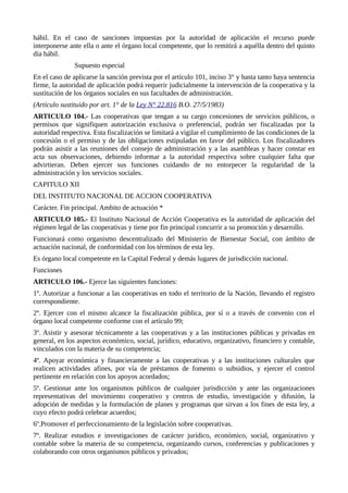 hábil. En el caso de sanciones impuestas por la autoridad de aplicación el recurso puede
interponerse ante ella o ante el órgano local competente, que lo remitirá a aquélla dentro del quinto
día hábil.
Supuesto especial
En el caso de aplicarse la sanción prevista por el artículo 101, inciso 3° y hasta tanto haya sentencia
firme, la autoridad de aplicación podrá requerir judicialmente la intervención de la cooperativa y la
sustitución de los órganos sociales en sus facultades de administración.
(Artículo sustituido por art. 1° de la Ley N° 22.816 B.O. 27/5/1983)
ARTICULO 104.- Las cooperativas que tengan a su cargo concesiones de servicios públicos, o
permisos que signifiquen autorización exclusiva o preferencial, podrán ser fiscalizadas por la
autoridad respectiva. Esta fiscalización se limitará a vigilar el cumplimiento de las condiciones de la
concesión o el permiso y de las obligaciones estipuladas en favor del público. Los fiscalizadores
podrán asistir a las reuniones del consejo de administración y a las asambleas y hacer constar en
acta sus observaciones, debiendo informar a la autoridad respectiva sobre cualquier falta que
advirtieran. Deben ejercer sus funciones cuidando de no entorpecer la regularidad de la
administración y los servicios sociales.
CAPITULO XII
DEL INSTITUTO NACIONAL DE ACCION COOPERATIVA
Carácter. Fin principal. Ambito de actuación *
ARTICULO 105.- El Instituto Nacional de Acción Cooperativa es la autoridad de aplicación del
régimen legal de las cooperativas y tiene por fin principal concurrir a su promoción y desarrollo.
Funcionará como organismo descentralizado del Ministerio de Bienestar Social, con ámbito de
actuación nacional, de conformidad con los términos de esta ley.
Es órgano local competente en la Capital Federal y demás lugares de jurisdicción nacional.
Funciones
ARTICULO 106.- Ejerce las siguientes funciones:
1º. Autorizar a funcionar a las cooperativas en todo el territorio de la Nación, llevando el registro
correspondiente.
2º. Ejercer con el mismo alcance la fiscalización pública, por sí o a través de convenio con el
órgano local competente conforme con el artículo 99;
3º. Asistir y asesorar técnicamente a las cooperativas y a las instituciones públicas y privadas en
general, en los aspectos económico, social, jurídico, educativo, organizativo, financiero y contable,
vinculados con la materia de su competencia;
4º. Apoyar económica y financieramente a las cooperativas y a las instituciones culturales que
realicen actividades afines, por vía de préstamos de fomento o subsidios, y ejercer el control
pertinente en relación con los apoyos acordados;
5º. Gestionar ante los organismos públicos de cualquier jurisdicción y ante las organizaciones
representativas del movimiento cooperativo y centros de estudio, investigación y difusión, la
adopción de medidas y la formulación de planes y programas que sirvan a los fines de esta ley, a
cuyo efecto podrá celebrar acuerdos;
6º.Promover el perfeccionamiento de la legislación sobre cooperativas.
7º. Realizar estudios e investigaciones de carácter jurídico, económico, social, organizativo y
contable sobre la materia de su competencia, organizando cursos, conferencias y publicaciones y
colaborando con otros organismos públicos y privados;
 
