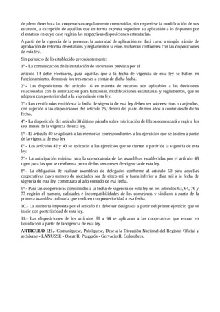 de pleno derecho a las cooperativas regularmente constituidas, sin requerirse la modificación de sus
estatutos, a excepción de aquéllas que en forma expresa supediten su aplicación a lo dispuesto por
el estatuto en cuyo caso regirán las respectivas disposiciones estatutarias.
A partir de la vigencia de la presente, la autoridad de aplicación no dará curso a ningún trámite de
aprobación de reforma de estatutos y reglamentos si ellos no fueran conformes con las disposiciones
de esta ley.
Sin perjuicio de lo establecido precedentemente:
1º.- La comunicación de la instalación de sucursales prevista por el
artículo 14 debe efectuarse, para aquéllas que a la fecha de vigencia de esta ley se hallen en
funcionamiento, dentro de los tres meses a contar de dicha fecha.
2º.- Las disposiciones del artículo 16 en materia de recursos son aplicables a las decisiones
relacionadas con la autorización para funcionar, modificaciones estatutarias y reglamentos, que se
adopten con posterioridad a la vigencia de esta ley.
3º.- Los certificados emitidos a la fecha de vigencia de esta ley deben ser sobreescritos o canjeados,
con sujeción a las disposiciones del artículo 26, dentro del plazo de tres años a contar desde dicha
fecha.
4º.- La disposición del artículo 38 último párrafo sobre rubricación de libros comenzará a regir a los
seis meses de la vigencia de esta ley.
5º.- El artículo 40 se aplicará a las memorias correspondientes a los ejercicios que se inicien a partir
de la vigencia de esta ley
6º.- Los artículos 42 y 43 se aplicarán a los ejercicios que se cierren a partir de la vigencia de esta
ley.
7º.- La anticipación mínima para la convocatoria de las asambleas establecidas por el artículo 48
rigen para las que se celebren a partir de los tres meses de vigencia de esta ley.
8º.- La obligación de realizar asambleas de delegados conforme al artículo 50 para aquellas
cooperativas cuyo numero de asociados sea de cinco mil y fuera inferior a diez mil a la fecha de
vigencia de esta ley, comenzara al año contado de esa fecha.
9º.- Para las cooperativas constituidas a la fecha de vigencia de esta ley en los artículos 63, 64, 76 y
77 regirán el numero, calidades e incompatibilidades de los consejeros y síndicos a partir de la
primera asamblea ordinaria que realizen con posterioridad a esa fecha.
10.- La auditoria impuesta por el artículo 81 debe ser designada a partir del primer ejercicio que se
inicie con posterioridad de esta ley.
11.- Las disposiciones de los artículos 88 a 94 se aplicaran a las cooperativas que entran en
liquidación a partir de la vigencia de esta ley.
ARTICULO 121.- Comuníquese, Publíquese, Dese a la Dirección Nacional del Registro Oficial y
archívese - LANUSSE - Oscar R. Puiggrós - Gervacio R. Colombres.
 