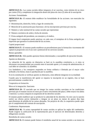 ARTICULO 25.- Las cuotas sociales deben integrarse al ser suscritas, como mínimo de un cinco
por ciento (5%) y completarse la integración dentro del plazo de cinco (5) años de la suscripción
Acciones. Formalidades
ARTICULO 26.- El estatuto debe establecer las formalidades de las acciones. son esenciales las
siguientes:
1º. Denominación, domicilio, fecha y lugar de constitución.
2º. Mención de la autorización para funcionar y de las inscripciones previstas por esta ley.
3º. Número y valor nominal de las cuotas sociales que representan
4º. Número correlativo de orden y fecha de emisión.
5º. Firma autógrafa del presidente, un consejero y el síndico.
El órgano local competente puede autorizar, en cada caso, el reemplazo de la firma autógrafa por
impresión que garantice la autenticidad de las acciones.
Capital proporcional
ARTICULO 27.- El estatuto puede establecer un procedimiento para la formación e incremento del
capital en proporción con el uso real o potencial de los servicios sociales.
Bienes aportables
ARTICULO 28.- Sólo pueden aportarse bienes determinados y susceptibles de ejecución forzada.
Aportes no dinerarios
La valuación de los aportes no dinerarios se hará en la asamblea constitutiva o, si estos se
efectuaran con posterioridad, por acuerdo entre el asociado aporte y el consejo de administración, el
cual debe ser sometido a la asamblea.
Los fundadores y los consejeros responden en forma solidaria e ilimitada por el mayor valor
atribuido a los bienes, hasta la aprobación por la asamblea.
Si en la constitución se verifican aportes no dinerarios, estos deberán integrarse en su totalidad.
Cuando para la transferencia del aporte se requiera la inscripción en un registro, ésta se hará
preventivamente a nombre de la
Cooperativa en formación.
Mora en la integración. Sanciones
ARTICULO 29.- El asociado que no integre las cuotas sociales suscriptas en las condiciones
previstas por el estatuto incurre en mora por el mero vencimiento del plazo y debe resarcir los daños
e intereses. La mora comporta la suspensión de los derechos sociales
El estatuto puede establecer que se producirá la caducidad de los derechos. En este caso la sanción
surtirá sus efectos previa intimación a integrar en un plazo no menor de quince días bajo
apercibimiento de pérdida de las sumas abonadas. Sin perjuicio de ello, la cooperativa puede optar
por el cumplimiento del contrato de suscripción.
Condominio. Representante
ARTICULO 30.- Si existe copropiedad de cuotas sociales se aplican las reglas del condominio.
Puede exigirse la unificación de la representación para el ejercicio de determinados derechos y
obligaciones sociales.
Reembolso de cuotas sociales
ARTICULO 31. El estatuto puede limitar el reembolso anual de las cuotas sociales a un monto no
 