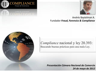 Andrés Baytelman A.
        Fundador Fraud, Forensics & Compliance




Compliance nacional y ley 20.393:
Buscando buenas prácticas para una mala Ley.




     Presentación Cámara Nacional de Comercio
                          24 de mayo de 2012
 