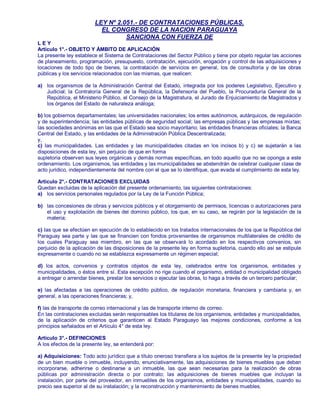 LEY Nº 2.051.- DE CONTRATACIONES PÚBLICAS.
EL CONGRESO DE LA NACION PARAGUAYA
SANCIONA CON FUERZA DE
L E Y
Artículo 1°.- OBJETO Y ÁMBITO DE APLICACIÓN
La presente ley establece el Sistema de Contrataciones del Sector Público y tiene por objeto regular las acciones
de planeamiento, programación, presupuesto, contratación, ejecución, erogación y control de las adquisiciones y
locaciones de todo tipo de bienes, la contratación de servicios en general, los de consultoría y de las obras
públicas y los servicios relacionados con las mismas, que realicen:
a) los organismos de la Administración Central del Estado, integrada por los poderes Legislativo, Ejecutivo y
Judicial; la Contraloría General de la República, la Defensoría del Pueblo, la Procuraduría General de la
República, el Ministerio Público, el Consejo de la Magistratura, el Jurado de Enjuiciamiento de Magistrados y
los órganos del Estado de naturaleza análoga;
b) los gobiernos departamentales; las universidades nacionales; los entes autónomos, autárquicos, de regulación
y de superintendencia; las entidades públicas de seguridad social; las empresas públicas y las empresas mixtas;
las sociedades anónimas en las que el Estado sea socio mayoritario; las entidades financieras oficiales; la Banca
Central del Estado, y las entidades de la Administración Pública Descentralizada;
y,
c) Ias municipalidades. Las entidades y las municipalidades citadas en los incisos b) y c) se sujetarán a las
disposiciones de esta ley, sin perjuicio de que en forma
supletoria observen sus leyes orgánicas y demás normas específicas, en todo aquello que no se oponga a este
ordenamiento. Los organismos, las entidades y las municipalidades se abstendrán de celebrar cualquier clase de
acto jurídico, independientemente del nombre con el que se lo identifique, que evada el cumplimiento de esta ley.
Artículo 2°.- CONTRATACIONES EXCLUIDAS
Quedan excluidas de la aplicación del presente ordenamiento, las siguientes contrataciones:
a) los servicios personales regulados por la Ley de la Función Pública;
b) las concesiones de obras y servicios públicos y el otorgamiento de permisos, licencias o autorizaciones para
el uso y explotación de bienes del dominio público, los que, en su caso, se regirán por la legislación de la
materia;
c) Ias que se efectúen en ejecución de lo establecido en los tratados internacionales de los que la República del
Paraguay sea parte y las que se financien con fondos provenientes de organismos multilaterales de crédito de
los cuales Paraguay sea miembro, en las que se observará lo acordado en los respectivos convenios, sin
perjuicio de la aplicación de las disposiciones de la presente ley en forma supletoria, cuando ello así se estipule
expresamente o cuando no se establezca expresamente un régimen especial;
d) los actos, convenios y contratos objetos de esta ley, celebrados entre los organismos, entidades y
municipalidades, o éstos entre sí. Esta excepción no rige cuando el organismo, entidad o municipalidad obligado
a entregar o arrendar bienes, prestar los servicios o ejecutar las obras, lo haga a través de un tercero particular;
e) las afectadas a las operaciones de crédito público, de regulación monetaria, financiera y cambiaria y, en
general, a las operaciones financieras; y,
f) las de transporte de correo internacional y las de transporte interno de correo.
En las contrataciones excluidas serán responsables los titulares de los organismos, entidades y municipalidades,
de la aplicación de criterios que garanticen al Estado Paraguayo las mejores condiciones, conforme a los
principios señalados en el Artículo 4° de esta ley.
Artículo 3°.- DEFINICIONES
A los efectos de la presente ley, se entenderá por:
a) Adquisiciones: Todo acto jurídico que a título oneroso transfiera a los sujetos de la presente ley la propiedad
de un bien mueble o inmueble, incluyendo, enunciativamente, las adquisiciones de bienes muebles que deban
incorporarse, adherirse o destinarse a un inmueble, las que sean necesarias para la realización de obras
públicas por administración directa o por contrato; las adquisiciones de bienes muebles que incluyan la
instalación, por parte del proveedor, en inmuebles de los organismos, entidades y municipalidades, cuando su
precio sea superior al de su instalación; y la reconstrucción y mantenimiento de bienes muebles.
 