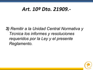 Art. 10º Dto. 21909.-
3) Remitir a la Unidad Central Normativa y
Técnica los informes y resoluciones
requeridos por la Ley y el presente
Reglamento.
 
