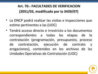 Art. 70.- FACULTADES DE VERIFICACION
(2051/03, modificado por la 3439/07)
• La DNCP podrá realizar las visitas e inspecciones que
estime pertinentes a las (UOC)
• Tendrá acceso directo e irrestricto a los documentos
correspondientes a todas las etapas de la
contratación (programación, presupuesto, proceso
de contratación, ejecución de contrato y
erogaciones), contenidos en los archivos de las
Unidades Operativas de Contratación (UOC)
 