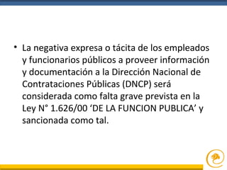 • La negativa expresa o tácita de los empleados
y funcionarios públicos a proveer información
y documentación a la Dirección Nacional de
Contrataciones Públicas (DNCP) será
considerada como falta grave prevista en la
Ley N° 1.626/00 ‘DE LA FUNCION PUBLICA’ y
sancionada como tal.
 