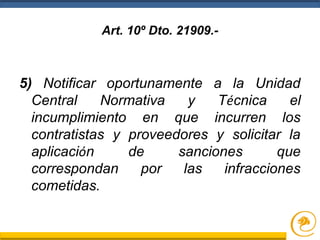 Art. 10º Dto. 21909.-
5) Notificar oportunamente a la Unidad
Central Normativa y Técnica el
incumplimiento en que incurren los
contratistas y proveedores y solicitar la
aplicación de sanciones que
correspondan por las infracciones
cometidas.
 