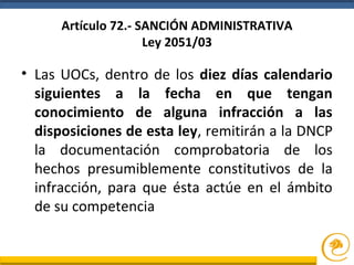 Artículo 72.- SANCIÓN ADMINISTRATIVA
Ley 2051/03
• Las UOCs, dentro de los diez días calendario
siguientes a la fecha en que tengan
conocimiento de alguna infracción a las
disposiciones de esta ley, remitirán a la DNCP
la documentación comprobatoria de los
hechos presumiblemente constitutivos de la
infracción, para que ésta actúe en el ámbito
de su competencia
 