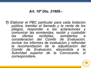 7) Elaborar el PBC particular para cada licitación
pública, tramitar el llamado y la venta de los
pliegos, responder a las aclaraciones y
comunicar las enmiendas, recibir y custodiar
las ofertas recibidas, someterlas a
consideración del Comité de Evaluación,
revisar los informes de evaluación y refrendar
la recomendación de la adjudicación del
Comité de Evaluación, elevándola a la
Autoridad superior de la Convocante, si
correspondiere.
Art. 10º Dto. 21909.-
 
