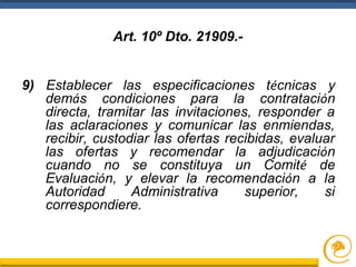 9) Establecer las especificaciones técnicas y
demás condiciones para la contratación
directa, tramitar las invitaciones, responder a
las aclaraciones y comunicar las enmiendas,
recibir, custodiar las ofertas recibidas, evaluar
las ofertas y recomendar la adjudicación
cuando no se constituya un Comité de
Evaluación, y elevar la recomendación a la
Autoridad Administrativa superior, si
correspondiere.
Art. 10º Dto. 21909.-
 