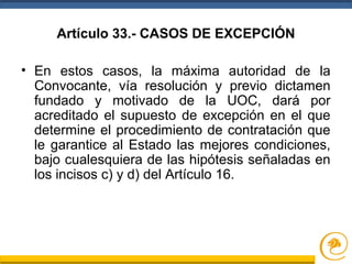 Artículo 33.- CASOS DE EXCEPCIÓN
• En estos casos, la máxima autoridad de la
Convocante, vía resolución y previo dictamen
fundado y motivado de la UOC, dará por
acreditado el supuesto de excepción en el que
determine el procedimiento de contratación que
le garantice al Estado las mejores condiciones,
bajo cualesquiera de las hipótesis señaladas en
los incisos c) y d) del Artículo 16.
 