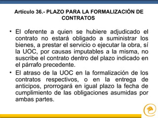 Artículo 36.- PLAZO PARA LA FORMALIZACIÓN DE
CONTRATOS
• El oferente a quien se hubiere adjudicado el
contrato no estará obligado a suministrar los
bienes, a prestar el servicio o ejecutar la obra, sí
la UOC, por causas imputables a la misma, no
suscribe el contrato dentro del plazo indicado en
el párrafo precedente.
• El atraso de la UOC en la formalización de los
contratos respectivos, o en la entrega de
anticipos, prorrogará en igual plazo la fecha de
cumplimiento de las obligaciones asumidas por
ambas partes.
 