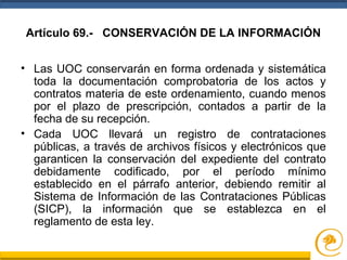 Artículo 69.- CONSERVACIÓN DE LA INFORMACIÓN
• Las UOC conservarán en forma ordenada y sistemática
toda la documentación comprobatoria de los actos y
contratos materia de este ordenamiento, cuando menos
por el plazo de prescripción, contados a partir de la
fecha de su recepción.
• Cada UOC llevará un registro de contrataciones
públicas, a través de archivos físicos y electrónicos que
garanticen la conservación del expediente del contrato
debidamente codificado, por el período mínimo
establecido en el párrafo anterior, debiendo remitir al
Sistema de Información de las Contrataciones Públicas
(SICP), la información que se establezca en el
reglamento de esta ley.
 