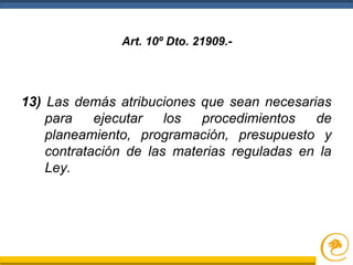 13) Las demás atribuciones que sean necesarias
para ejecutar los procedimientos de
planeamiento, programación, presupuesto y
contratación de las materias reguladas en la
Ley.
Art. 10º Dto. 21909.-
 