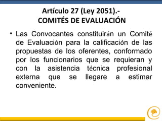 Artículo 27 (Ley 2051).-
COMITÉS DE EVALUACIÓN
• Las Convocantes constituirán un Comité
de Evaluación para la calificación de las
propuestas de los oferentes, conformado
por los funcionarios que se requieran y
con la asistencia técnica profesional
externa que se llegare a estimar
conveniente.
 