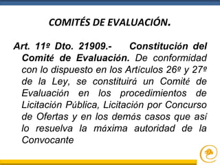 COMITÉS DE EVALUACIÓN.
Art. 11º Dto. 21909.- Constitución del
Comité de Evaluación. De conformidad
con lo dispuesto en los Artículos 26º y 27º
de la Ley, se constituirá un Comité de
Evaluación en los procedimientos de
Licitación Pública, Licitación por Concurso
de Ofertas y en los demás casos que así
lo resuelva la máxima autoridad de la
Convocante
 