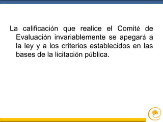 La calificación que realice el Comité de
Evaluación invariablemente se apegará a
la ley y a los criterios establecidos en las
bases de la licitación pública.
 