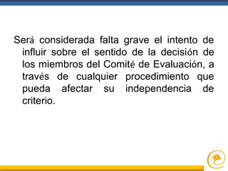 Será considerada falta grave el intento de
influir sobre el sentido de la decisión de
los miembros del Comité de Evaluación, a
través de cualquier procedimiento que
pueda afectar su independencia de
criterio.
 