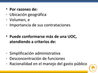 • Por razones de:
- Ubicación geográfica
- Volumen, e
- Importancia de sus contrataciones
• Puede conformarse más de una UOC,
atendiendo a criterios de:
- Simplificación administrativa
- Desconcentración de funciones
- Racionalidad en el manejo del gasto público
 