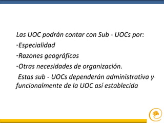 Las UOC podrán contar con Sub - UOCs por:
-Especialidad
-Razones geográficas
-Otras necesidades de organización.
Estas sub - UOCs dependerán administrativa y
funcionalmente de la UOC así establecida
 